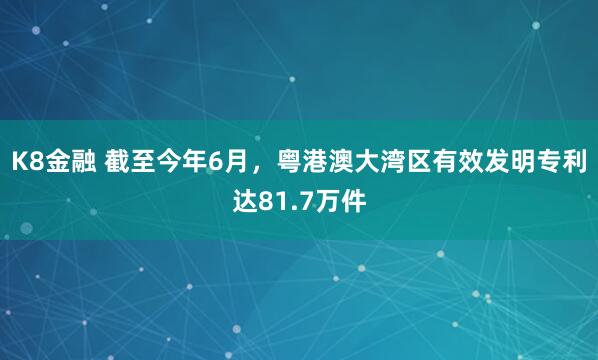 K8金融 截至今年6月，粤港澳大湾区有效发明专利达81.7万件