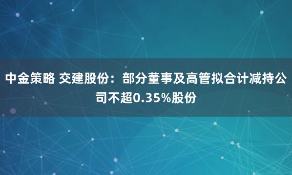 中金策略 交建股份：部分董事及高管拟合计减持公司不超0.35%股份