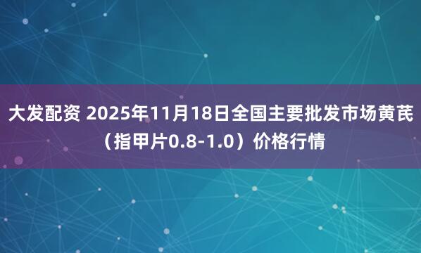 大发配资 2025年11月18日全国主要批发市场黄芪（指甲片0.8-1.0）价格行情