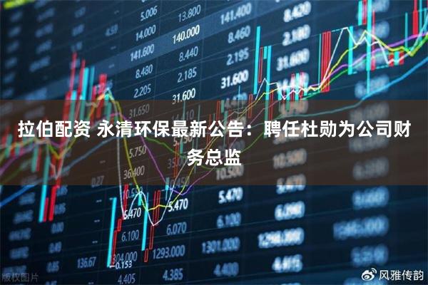 拉伯配资 永清环保最新公告：聘任杜勋为公司财务总监