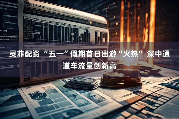 灵菲配资 “五一”假期首日出游“火热” 深中通道车流量创新高