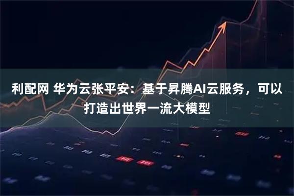 利配网 华为云张平安：基于昇腾AI云服务，可以打造出世界一流大模型