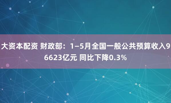 大资本配资 财政部：1—5月全国一般公共预算收入96623亿元 同比下降0.3%