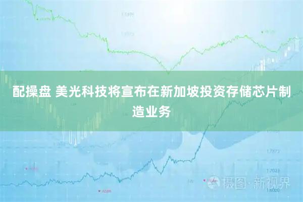 配操盘 美光科技将宣布在新加坡投资存储芯片制造业务