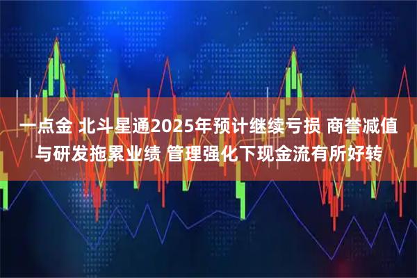 一点金 北斗星通2025年预计继续亏损 商誉减值与研发拖累业绩 管理强化下现金流有所好转