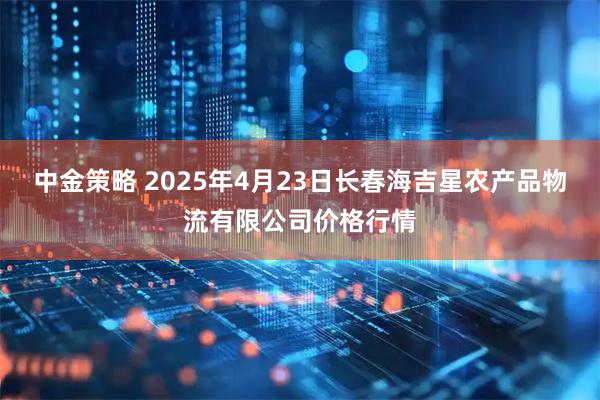 中金策略 2025年4月23日长春海吉星农产品物流有限公司价格行情