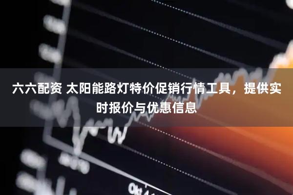 六六配资 太阳能路灯特价促销行情工具，提供实时报价与优惠信息