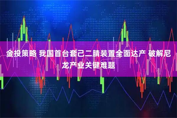 金投策略 我国首台套己二腈装置全面达产 破解尼龙产业关键难题
