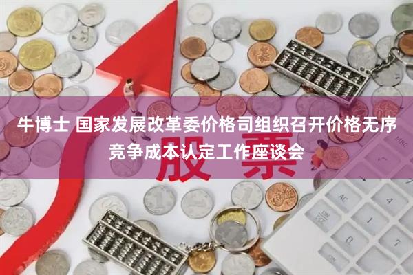 牛博士 国家发展改革委价格司组织召开价格无序竞争成本认定工作座谈会