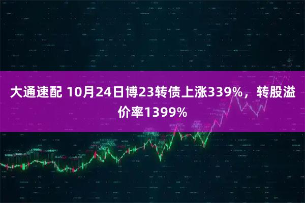 大通速配 10月24日博23转债上涨339%，转股溢价率1399%