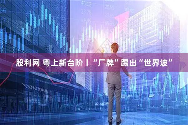 股利网 粤上新台阶丨“厂牌”踢出“世界波”