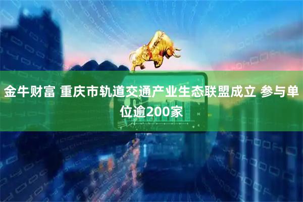 金牛财富 重庆市轨道交通产业生态联盟成立 参与单位逾200家