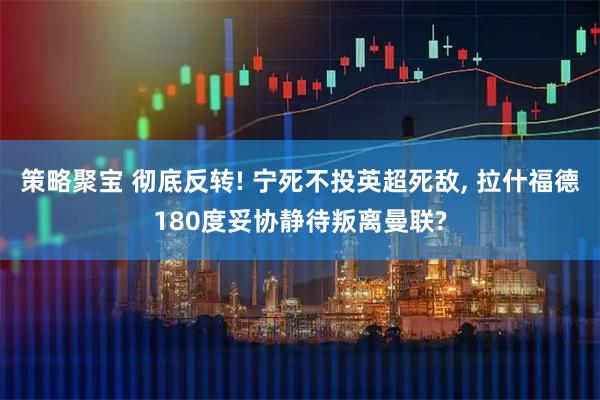 策略聚宝 彻底反转! 宁死不投英超死敌, 拉什福德180度妥协静待叛离曼联?